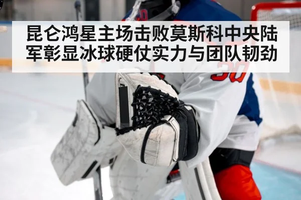 昆仑鸿星主场击败莫斯科中央陆军彰显冰球硬仗实力与团队韧劲